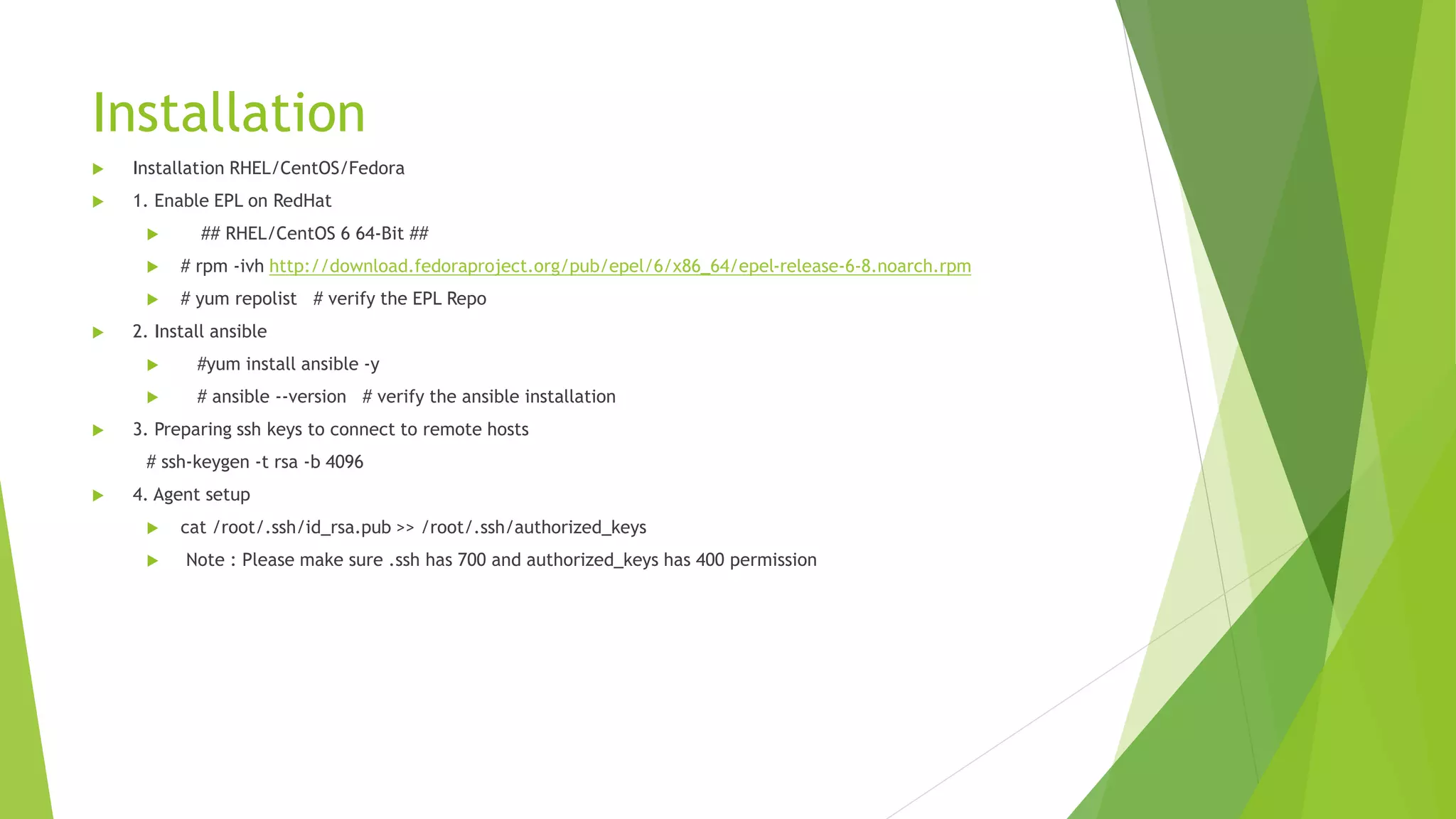 Installation
 Installation RHEL/CentOS/Fedora
 1. Enable EPL on RedHat
 ## RHEL/CentOS 6 64-Bit ##
 # rpm -ivh http://download.fedoraproject.org/pub/epel/6/x86_64/epel-release-6-8.noarch.rpm
 # yum repolist # verify the EPL Repo
 2. Install ansible
 #yum install ansible -y
 # ansible --version # verify the ansible installation
 3. Preparing ssh keys to connect to remote hosts
# ssh-keygen -t rsa -b 4096
 4. Agent setup
 cat /root/.ssh/id_rsa.pub >> /root/.ssh/authorized_keys
 Note : Please make sure .ssh has 700 and authorized_keys has 400 permission
 