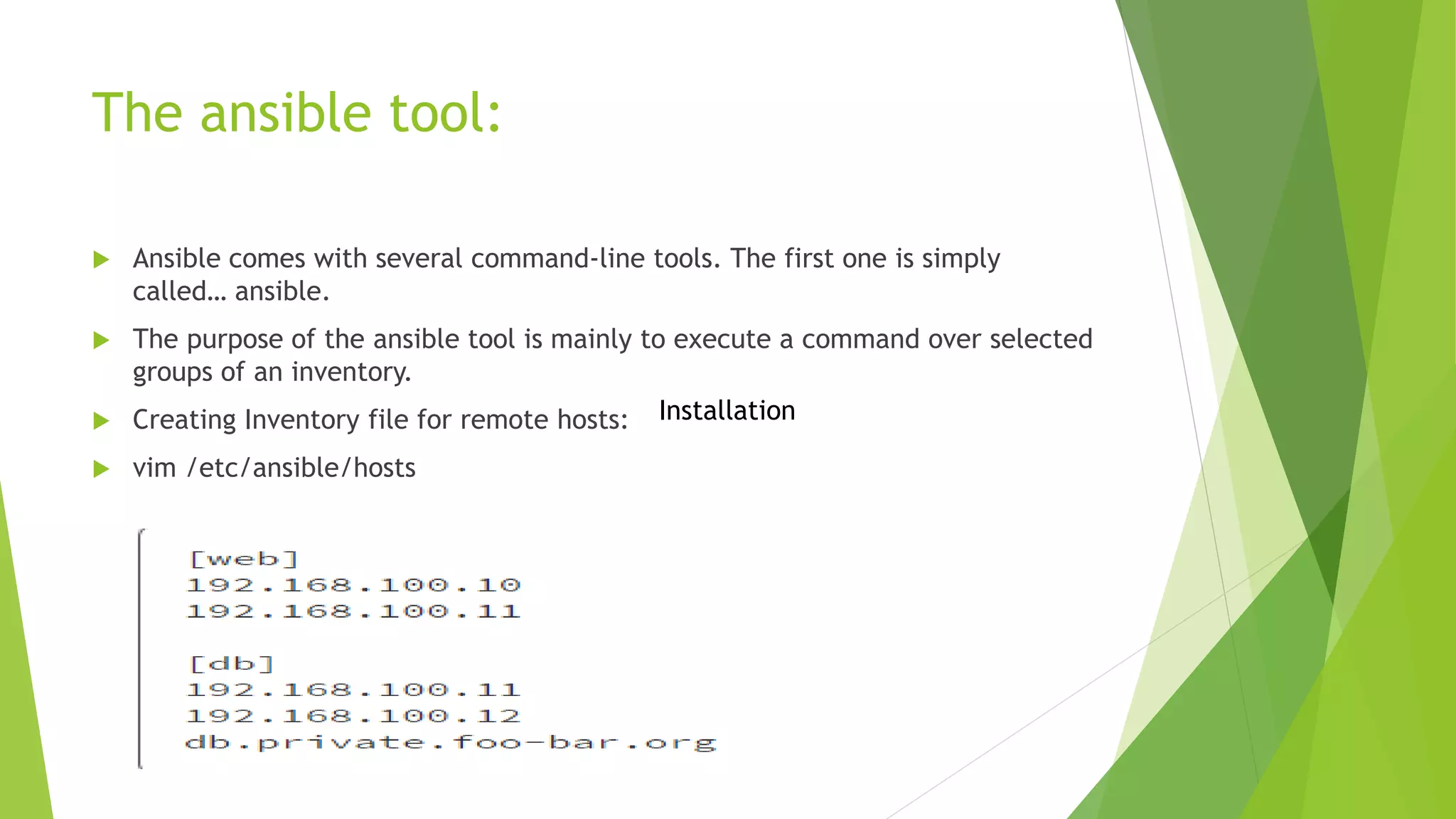  Ansible comes with several command-line tools. The first one is simply
called… ansible.
 The purpose of the ansible tool is mainly to execute a command over selected
groups of an inventory.
 Creating Inventory file for remote hosts:
 vim /etc/ansible/hosts
The ansible tool:
Installation
 