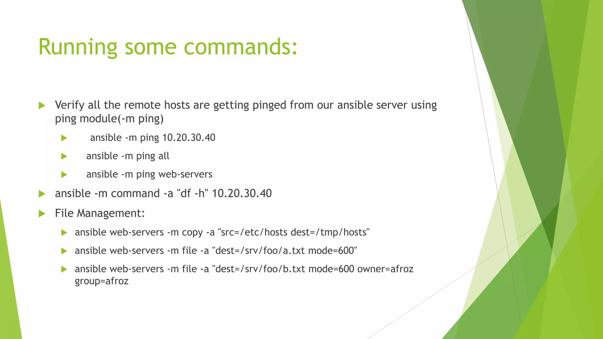 Running some commands:
 Verify all the remote hosts are getting pinged from our ansible server using
ping module(-m ping)
 ansible -m ping 10.20.30.40
 ansible -m ping all
 ansible -m ping web-servers
 ansible -m command -a "df -h" 10.20.30.40
 File Management:
 ansible web-servers -m copy -a "src=/etc/hosts dest=/tmp/hosts"
 ansible web-servers -m file -a "dest=/srv/foo/a.txt mode=600"
 ansible web-servers -m file -a "dest=/srv/foo/b.txt mode=600 owner=afroz
group=afroz
 