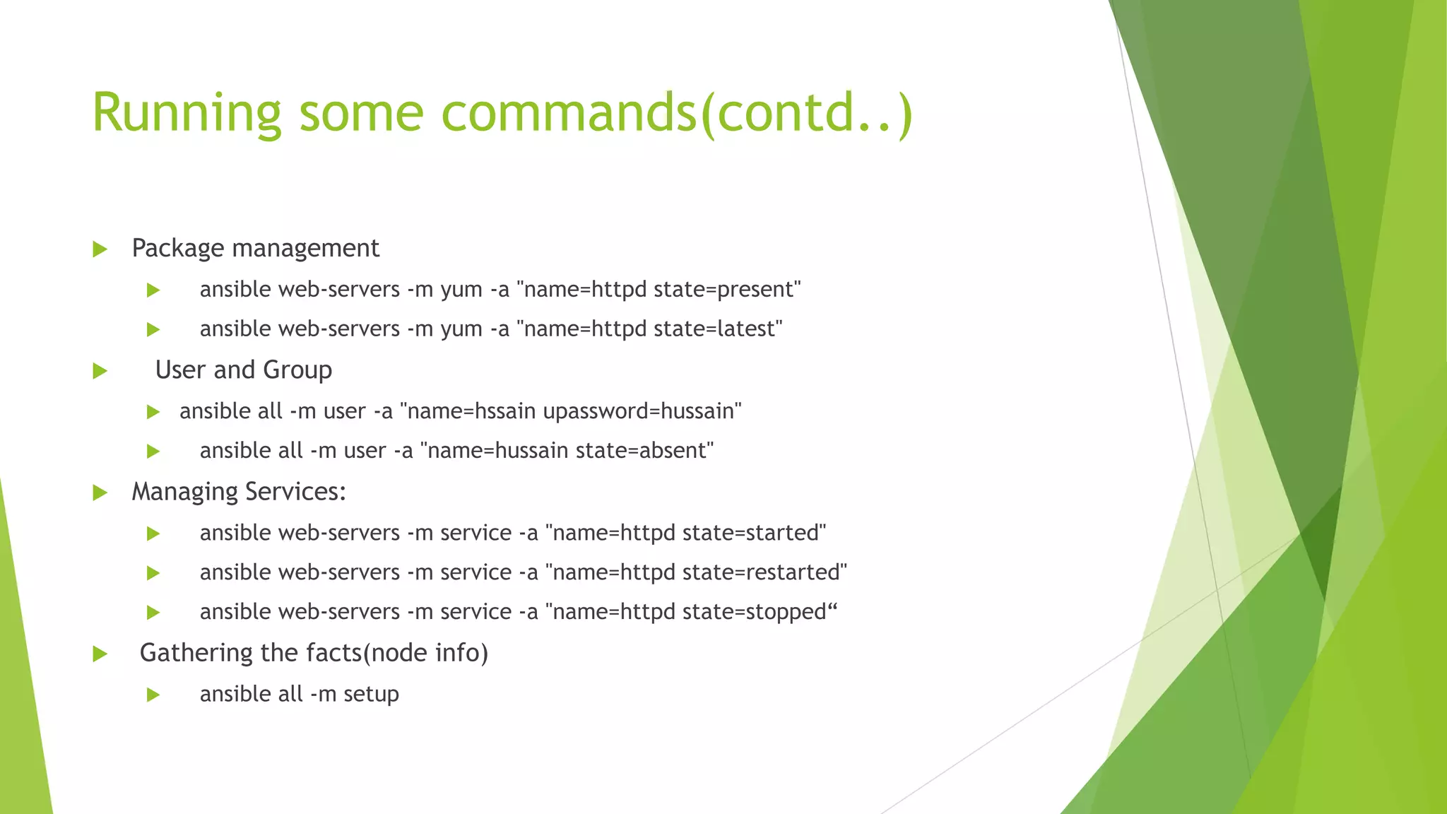 Running some commands(contd..)
 Package management
 ansible web-servers -m yum -a "name=httpd state=present"
 ansible web-servers -m yum -a "name=httpd state=latest"
 User and Group
 ansible all -m user -a "name=hssain upassword=hussain"
 ansible all -m user -a "name=hussain state=absent"
 Managing Services:
 ansible web-servers -m service -a "name=httpd state=started"
 ansible web-servers -m service -a "name=httpd state=restarted"
 ansible web-servers -m service -a "name=httpd state=stopped“
 Gathering the facts(node info)
 ansible all -m setup
 