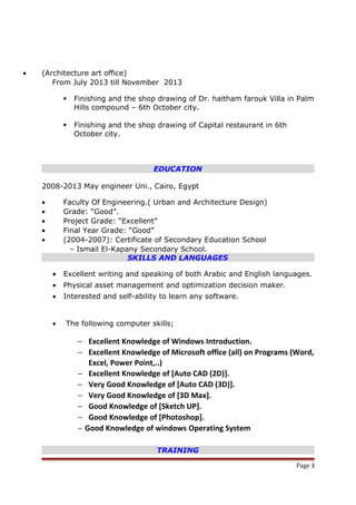 • (Architecture art office)
From July 2013 till November 2013
 Finishing and the shop drawing of Dr. haitham farouk Villa in Palm
Hills compound – 6th October city.
 Finishing and the shop drawing of Capital restaurant in 6th
October city.
EDUCATION
2008-2013 May engineer Uni., Cairo, Egypt
• Faculty Of Engineering.( Urban and Architecture Design)
• Grade: “Good”.
• Project Grade: “Excellent”
• Final Year Grade: “Good”
• (2004-2007): Certificate of Secondary Education School
– Ismail El-Kapany Secondary School.
SKILLS AND LANGUAGES
• Excellent writing and speaking of both Arabic and English languages.
• Physical asset management and optimization decision maker.
• Interested and self-ability to learn any software.
• The following computer skills;
− Excellent Knowledge of Windows Introduction.
− Excellent Knowledge of Microsoft office (all) on Programs (Word,
Excel, Power Point,..)
− Excellent Knowledge of [Auto CAD (2D)].
− Very Good Knowledge of [Auto CAD (3D)].
− Very Good Knowledge of [3D Max].
− Good Knowledge of [Sketch UP].
− Good Knowledge of [Photoshop].
− Good Knowledge of windows Operating System
TRAINING
Page 3
 