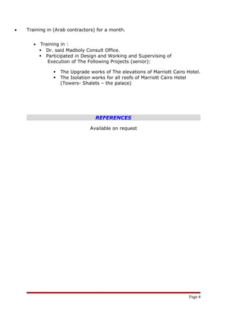 • Training in (Arab contractors) for a month.
• Training in :
 Dr. said Madboly Consult Office.
 Participated in Design and Working and Supervising of
Execution of The Following Projects (senior):
 The Upgrade works of The elevations of Marriott Cairo Hotel.
 The Isolation works for all roofs of Marriott Cairo Hotel
(Towers- Shalets – the palace)
REFERENCES
Available on request
Page 4
 