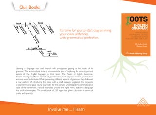 SKY IS THE LIMIT
Our Books
It’s time for you to start diagramming
your own sentences
with grammatical perfection.
Learning a language root and branch will presuppose getting at the roots of its
grammar. The authors have done a commendable job of capturing the most important
aspects of the English language in their book, The Roots of English Grammar.
Besides looking at different aspects of grammar they look at pronunciation, punctuation
and one word substitutes. While presenting different aspects of grammar they followed
a clear pattern of introducing the topic with a small passage, explained the concepts
in clear terms and gave natural examples for the users to understand the communicative
value of the sentences. Natural examples provide the right menu to learn a language
than artificial examples. This small book of 235 pages has given a lot both in terms of
quality and quantity.
Involve me ... I learn
 