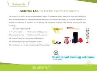 SKY IS THE LIMIT
Science lab
SCIENCE LAB : WHERE DIFFICULTY GETS DILUTED
The purpose of the Science lab is to stimulate interest in Science. To enhance the learning ability and to impart practical exposure
about theoretical concepts, the school is well equipped with Physics Lab, Chemistry lab, Biology Lab and Home Science Lab. The
students will have hands on experience to their learning. The experiments conducted in the labs help them to add to their
knowledge.
Our Science lab consists of
1. Primary Science lab - This kit consists of 51 equipments.
2. Secondary Science Lab - This kit consists of 39 equipments.
We conduct Science fairs, workshops and Exhibitions.
We demonstrate every experiment to the students.
We train teachers as well. We provide you the Manual booklet.
for lively learning...
Quest smart learning solutions
SO LET'S PLAY
 