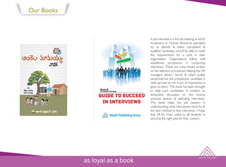 SKY IS THE LIMIT
Our Books
A job interview is a formal meeting at which
employers or Human Resource specialists
try to identify & select competent &
qualified candidates who’ll be able to meet
the requirements for a post in their
organization. Organizations follow well
established procedures in conducting
interviews. There are many books written
on the selection procedures helping the HR
managers attract, recruit & retain quality
personnel but the prospective candidate is
sadly ignored as not much of importance is
given to them. This book has been brought
to help such candidates. It contains an
exhaustive discussion on the various
practical aspects of attending interviews.
This book helps the job seekers in
understanding what interviewers look for &
the best method to face interviews. I hope
that it’ll be most useful to all students in
securing the right jobs for their careers.
as loyal as a book
 