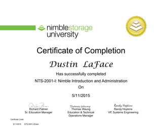 Certificate of Completion
Has successfully completed
On
Richard Palmer
Sr. Education Manager
Thomas Waung
Education & Technical
Operations Manager
Certificate Code:
Randy Hopkins
VP, Systems Engineering
Randy Hopkins
NTS-2001-I: Nimble Introduction and Administration
NTS-2001-I-Exam
Dustin LaFace
5/11/2015
5/11/2015
 