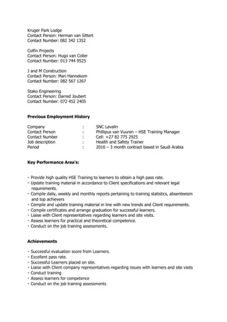Kruger Park Lodge
Contact Person: Herman van Sittert
Contact Number: 082 342 1352
Colfin Projects
Contact Person: Hugo van Coller
Contact Number: 013 744 9525
J and M Construction
Contact Person: Mari Hannekom
Contact Number: 082 567 1267
Stako Engineering
Contact Person: Darred Joubert
Contact Number: 072 452 2405
Previous Employment History
Company : SNC Lavalin
Contact Person : Phillipus van Vuuren – HSE Training Manager
Contact Number : Cell: +27 82 775 2925
Job description : Health and Safety Trainer
Period : 2016 – 3 month contract based in Saudi Arabia
Key Performance Area’s:
high quality HSE Training to learners to obtain a high pass rate.
ing material in accordance to Client specifications and relevant legal
requirements.
ily, weekly and monthly reports pertaining to training statistics, absenteeism
and top achievers
training material in line with new trends and Client requirements.
graduation for successful learners.
Liaise with Client representatives regarding learners and site visits.
Assess learners for practical and theoretical competence.
.
Achievements
.
.
.
ers and site visits
 