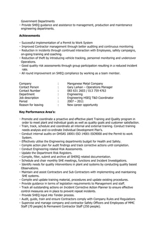 Government Departments
engineering departments.
Achievements
on-going training and coaching.
Operations.
sments through group participation resulting in a reduced incident
rate.
Company : Manganese Metal Company
Contact Person : Gary Larkan – Operations Manager
Contact Number : 083 631 2603 / 013 759 4763
Department : Engineering
Job description : Engineering HSEQ T&D Coordinator
Period : 2007 – 2011
Reason for leaving : New career opportunity
Key Performance Area’s:
and effective plant Training and Quality program in
order to meet plant and individual goals as well as quality goals and customer satisfaction.
needs analysis and co-ordinate Individual Development Plan’s.
-ISO 14001-ISO9000 and the Permit to work
System.
dule and chair monthly SHE meetings, functions and Incident Investigations.
Observations.
g and maintaining
SHE systems.
and update training material, procedures and update existing procedures.
ction Planner to ensure effective
control measures are in place to prevent repeat incidents.
Provide SHEQ input into Tender process.
y and contractor Safety Officers and Employees of MMC
Staff (70 people) & Permanent Contractor Staff (250 people).
 
