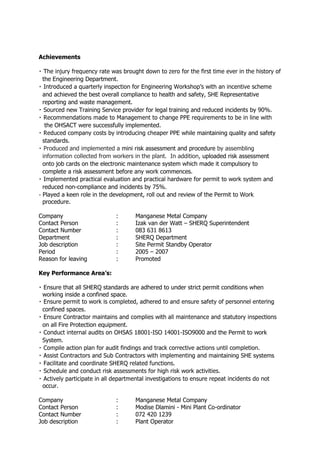 Achievements
the Engineering Department.
and achieved the best overall compliance to health and safety, SHE Representative
reporting and waste management.
new Training Service provider for legal training and reduced incidents by 90%.
the OHSACT were successfully implemented.
PPE while maintaining quality and safety
standards.
Produced and implemented a mini risk assessment and procedure by assembling
information collected from workers in the plant. In addition, uploaded risk assessment
onto job cards on the electronic maintenance system which made it compulsory to
complete a risk assessment before any work commences.
reduced non-compliance and incidents by 75%.
Played a keen role in the development, roll out and review of the Permit to Work
procedure.
Company : Manganese Metal Company
Contact Person : Izak van der Watt – SHERQ Superintendent
Contact Number : 083 631 8613
Department : SHERQ Department
Job description : Site Permit Standby Operator
Period : 2005 – 2007
Reason for leaving : Promoted
Key Performance Area’s:
Ensure that all SHERQ standards are adhered to under strict permit conditions when
working inside a confined space.
confined spaces.
on all Fire Protection equipment.
-ISO 14001-ISO9000 and the Permit to work
System.
aintaining SHE systems
occur.
Company : Manganese Metal Company
Contact Person : Modise Dlamini - Mini Plant Co-ordinator
Contact Number : 072 420 1239
Job description : Plant Operator
 