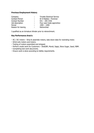 Previous Employment History
Company : Trivetts Electrical Service
Contact Person : Dr D Naidoo - Foreman
Contact Number : 031 – 205 1536
Job description : Four year trade apprentice
Period : 1995 – 1999
Reason for leaving : Retrenched
I qualified as an Armature Winder prior to retrenchment.
Key Performance Area’s:
– Strip & assemble motors, take down data for rewinding motor.
– Shell/BP, Mondi, Sappi, Illovo Sugar, Sasol, RBM.
Ensure work is done according to Safety requirements.
 