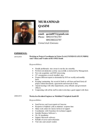 MUHAMMAD
QASIM
----------------------------
email: qasim0872@gmail.com
Phone: 00923337812787
00923002222707
United Arab Emirates
EXPERIENCE:
2015-2016
2009-2015
Working as Project Coordinator in Vision Tech (UNITED STATE FUNDING
And Ufone) and Vendor at HUAWEI South
Responsibilities:
 Handle problematic sites owner to run the site smoothly.
 Perform rent deduction activity successfully as instructed by Management.
 New site acquisition and NOC processing.
 CP energization at newly installed sites.
 Prepare different reports as demanded by H/O on weekly and monthly
basis.
 Keeping/ maintaining the record of (both in soft form and hard form) all
project related documents, agreements and renewals of sites.
 Attend meetings with other departments, army officials and government
officers.
 Cooperating with all the staff in order to develop a good rapport with them
Worked as Resident Engineer as Mobilink IT helpdesk South III
Responsibilities:
 Send Service and Asset reports to Concerns
 Response to helpdesk calls in minimum response time
 Make work orders for 2nd & 3rd level of support
 Coordination with Franchises for technical support
 Installed Business Software’s.
 2G, 3G installation
 Support Microsoft software.
 Rebuild of server and workstation
 Visit sites and consult vendors
 