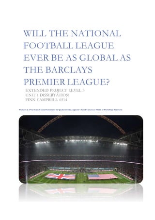 WILL THE NATIONAL
FOOTBALL LEAGUE
EVER BE AS GLOBAL AS
THE BARCLAYS
PREMIER LEAGUE?
EXTENDED PROJECT LEVEL 3
UNIT 1 DISSERTATION
FINN CAMPBELL 6514
Picture 1 : Pre MatchEntertainment for Jacksonville Jaguars v San Francisco49ers at Wembley Stadium
 