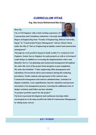 CURRICULUM VITAE
Eng. Abu Sreaa Mohammed Abu Sreaa
Dear Sir,
I'm a Civil Engineer with a total working experience of 14 years in
Construction and Consultancy industries. Currently finalizing my Master
Degree of Engineering from "Faculty of Engineering, Helwan University,
Egypt" in "Construction Project Management" and my Master thesis
under the title of "Survey Engineering in Quality control and construction
management"
Through my work period in Egypt & Saudi Arabia I've worked as Civil
Engineer, Senior Survey Engineer in roads projects as well as reviewing of
roads design, in addition to overseeing the implementation where and
Quantity Survey Cost planning and commercial management throughout
the entire life cycle of the project from inception to post-completion.
My tasks also included: "Value engineering, Risk management and
calculation, Procurement advice and assistance during the tendering
procedures, Tender analysis and agreement of the contract sum,
Commercial management and contract administration, Assistance in
dispute resolution, Asset capitalization, Interim valuations and payment
assessment, Cost management process, Assessing the additional costs of
design variations and Follow-up time schedule
To prepare periodic reports for the project"
I'm keen to personal development and continuous learning which
encouraged me to develop myself in the field of Construction Management
by taking many courses
KEY WORDS
1
 
