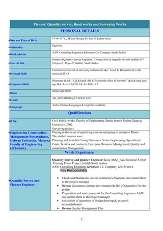 Planner, Quantity survey, Road works and Surveying Works
PERSONAL DETAILS
07-08-1978, 21Elola Mosque St. Saft El-Laban–Giza.
•Date and Place of Birth
Egyptian.
•Nationality
AAW Consulting Engineers &Partners Co. Company Saudi Arabia.
•Work address
Planner &Quantity Survey Engineer, "Design, built & upgrade of north Jeddah STP
(Airport-1) Project", Jeddah, Saudi Arabia.•Current Job
Excellent user for all of surveying instruments like : Level & Theodolite & Total
station & G.P.S•Personal Skills
Primavera (6.8& 15.2) &AutoCAD & Microsoft office & Surfer(6,7,&8) & land desk
top 3&4 & civil 3d 2013 & Arc GIS 10.2•Computer Skills
00966541673079
•Phone
AD_SPEED2002@YAHOO.COM
•E-mail
Arabic (Native Language) & English (excellent).
•Languages
Qualifications
Civil Public works, Faculty of Engineering, Banha branch Shubra Zagazig
University, 2002.
Surveying project.
•B Sc.
Passing in the exam of qualifying courses and going to complete Thesis.
The studied courses were:
Planning and Schedule Using Primavera, Value Engineering, Specialized
Costs, Tenders and contracts, Enterprise Resource Management, Quality and
construction Management,
•Engineering Construction
Management Postgraduate,
Helwan University, Matreya
Faculty of Engineering
(2014:now)
Work Experience
Quantity Survey and planner Engineer: King Abdel_Aziz National Airport
Treating Planet Project, Jeddah Saudi Arabia.
AAW Consulting Engineers &Partners Co. Company, (2015: now).
Key Responsibility
• Check and Review the current contractor's Payments and submit them
to the project manager
• Review documents contract the contractor& Bill of Quantities For the
project
• Preparation and work payments for the Consulting Engineers AAW
and submit them to the project manager
• calculation of quantities of design drawings& executed
accomplishment
• Review Quality Management Plan
•Quantity Survey and
Planner Engineer
2
 