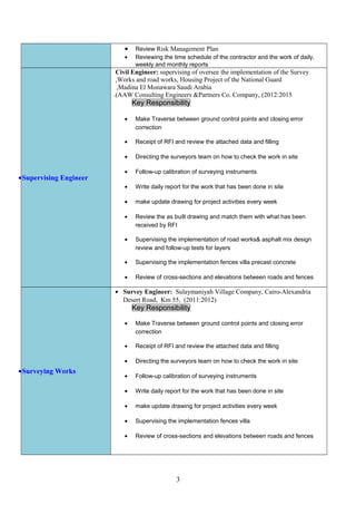 • Review Risk Management Plan
• Reviewing the time schedule of the contractor and the work of daily,
weekly and monthly reports
Civil Engineer: supervising of oversee the implementation of the Survey
Works and road works, Housing Project of the National Guard,
Madina El Monawara Saudi Arabia,
AAW Consulting Engineers &Partners Co. Company, (2012:2015.(
Key Responsibility
• Make Traverse between ground control points and closing error
correction
• Receipt of RFI and review the attached data and filling
• Directing the surveyors team on how to check the work in site
• Follow-up calibration of surveying instruments
• Write daily report for the work that has been done in site
• make update drawing for project activities every week
• Review the as built drawing and match them with what has been
received by RFI
• Supervising the implementation of road works& asphalt mix design
review and follow-up tests for layers
• Supervising the implementation fences villa precast concrete
• Review of cross-sections and elevations between roads and fences
•Supervising Engineer
• Survey Engineer: Sulaymaniyah Village Company, Cairo-Alexandria
Desert Road, Km 55, (2011:2012)
Key Responsibility
• Make Traverse between ground control points and closing error
correction
• Receipt of RFI and review the attached data and filling
• Directing the surveyors team on how to check the work in site
• Follow-up calibration of surveying instruments
• Write daily report for the work that has been done in site
• make update drawing for project activities every week
• Supervising the implementation fences villa
• Review of cross-sections and elevations between roads and fences
•Surveying Works
3
 