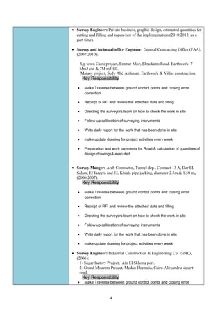 • Survey Engineer: Private business, graphic design, estimated quantities for
cutting and filling and supervisor of the implementation (2010:2012, as a
part time).
• Survey and technical office Engineer: General Contracting Office (FAA),
(2007:2010):
Up town Cairo project, Emmar Misr, Elmokatm Road. Earthwork: 7
Mm3 cut & 7M m3 fill.
Marasy project, Sedy Abd Alrhman. Earthwork & Villas construction.
Key Responsibility
• Make Traverse between ground control points and closing error
correction
• Receipt of RFI and review the attached data and filling
• Directing the surveyors team on how to check the work in site
• Follow-up calibration of surveying instruments
• Write daily report for the work that has been done in site
• make update drawing for project activities every week
• Preparation and work payments for Road & calculation of quantities of
design drawings& executed
• Survey Manger: Arab Contractor, Tunnel dep., Contract 13 A, Dar EL
Salam, El Jazeera and EL Khiala pipe jacking, diameter 2.5m & 1.50 m,
(2006:2007).
Key Responsibility
• Make Traverse between ground control points and closing error
correction
• Receipt of RFI and review the attached data and filling
• Directing the surveyors team on how to check the work in site
• Follow-up calibration of surveying instruments
• Write daily report for the work that has been done in site
• make update drawing for project activities every week
• Survey Engineer: Industrial Construction & Engineering Co. (SIAC),
(2006):
1- Sugar factory Project, Ain El Skhona port.
2- Grand Mouzem Project, Medan Elremaia, Cairo-Alexandria desert
road.
Key Responsibility
• Make Traverse between ground control points and closing error
4
 