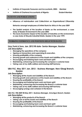 • Institute of Corporate Treasurers and Accountants, 2002- Member
• Institute of Chartered Accountants of Nigeria- Student Member
• Influence of Individualism and Collectivism on Organizational Citizenship
Behavior amongst employees of United Bank for Africa in the year 2009
• The Spatial analysis of the location of Banks on the environment, a case
study of Ibadan Environment in the year 2003
• The Socio-Economic impact of the location of industries on the environment,
a case study of Oluyole Industrial Estate, Ibadan in the year 1999.
Lizzy Funk & Sons, Jan. 2012 till date- Senior Manager, Ibadan
Job Description
• Managing the operations of the company
• Signing on transactions and supervising its execution.
• Ensuring profitability of the company
• Ensuring growth and sustenance of the Assets and Liabilities of the company
• Encouraging and fostering team work and team spirit
• Maintaining, enhancing and increasing the company’s customer base
• Taking care of my staffs welfare and ensuring staff harmony
UBA PLC, May 2011 Jan, 2012 - Business Manager, New Gbagi Branch,
Ibadan
Job Description
• Managing all the Assets and Liabilities of the Branch
• Ensuring growth and sustenance of the Assets and Liabilities of the Branch
• Ensuring the profitability of the Branch
• Encouraging and fostering team work and team spirit
• Maintaining, enhancing and increasing the Branch’s customer base
• Taking care of my staffs welfare and ensuring staff harmony
• Encouraging synergy and cohesion in the Branch
UBA PLC, FEB 2009 till May 2011- Business Manager, Amunigun Branch, Ibadan
Job Description
• Managing all the products of the Branch
• Taking care of all the Assets and Liabilities of the Branch
• Ensuring the profitability of the Branch
• Encouraging and fostering team work and team spirit
• Maintaining, enhancing and increasing the Branch’s customer base
PATENTS AND PUBLICATIONS
WORKING EXPIRIENCE AND POSITIONS HELD WITH DATES
 