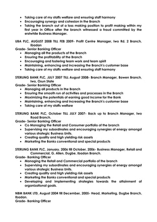 • Taking care of my staffs welfare and ensuring staff harmony
• Encouraging synergy and cohesion in the Branch
• Taking the branch out of a loss making position to profit making within my
first year in Office after the branch witnessed a fraud committed by the
erstwhile Business Manager.
UBA PLC, AUGUST 2008 TILL FEB 2009- Profit Centre Manager, Iwo Rd. 2 Branch,
Ibadan
Grade- Senior Banking Officer
• Managing all the products of the Branch
• Ensuring the profitability of the Branch
• Encouraging and fostering team work and team spirit
• Maintaining, enhancing and increasing the Branch’s customer base
• Taking care of my staffs welfare and ensuring staff harmony
STERLING BANK PLC, JULY 2007 TILL August 2008- Branch Manager, Bowen Branch,
Iwo, Osun State
Grade- Senior Banking Officer
• Managing all products in the Branch
• Ensuring the smooth run of activities and processes in the Branch
• Maximizing the potentials of earning good income for the Bank
• Maintaining, enhancing and increasing the Branch’s customer base
• Taking care of my staffs welfare
STERLING BANK PLC, October TILL JULY 2007- Back up to Branch Manager, Iwo
Road Branch.
Grade- Senior Banking Officer
• Co Managing the Retail and Consumer portfolio of the branch
• Supervising my subordinates and encouraging synergies of energy amongst
various strategic Business Units.
• Creating quality and high yielding risk assets
• Marketing the Banks conventional and special products
STERLING BANK PLC, January, 2006 till October, 2006- Business Manager, Retail and
Commercial, G. Allen, Dugbe, Ibadan Branch.
Grade- Banking Officer
• Managing the Retail and Commercial portfolio of the branch
• Supervising my subordinates and encouraging synergies of energy amongst
various strategic Business Units.
• Creating quality and high yielding risk assets
• Marketing the Banks conventional and special products
• Developing and implementing strategies towards the attainment of
organizational goals.
NBM BANK LTD, August 2004 till December, 2005- Head, Marketing, Dugbe Branch,
Ibadan.
Grade- Banking Officer
 