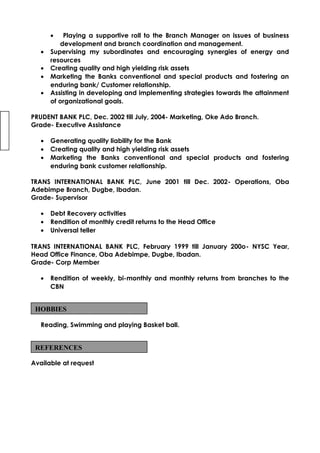 • Playing a supportive roll to the Branch Manager on issues of business
development and branch coordination and management.
• Supervising my subordinates and encouraging synergies of energy and
resources
• Creating quality and high yielding risk assets
• Marketing the Banks conventional and special products and fostering an
enduring bank/ Customer relationship.
• Assisting in developing and implementing strategies towards the attainment
of organizational goals.
PRUDENT BANK PLC, Dec. 2002 till July, 2004- Marketing, Oke Ado Branch.
Grade- Executive Assistance
• Generating quality liability for the Bank
• Creating quality and high yielding risk assets
• Marketing the Banks conventional and special products and fostering
enduring bank customer relationship.
TRANS INTERNATIONAL BANK PLC, June 2001 till Dec. 2002- Operations, Oba
Adebimpe Branch, Dugbe, Ibadan.
Grade- Supervisor
• Debt Recovery activities
• Rendition of monthly credit returns to the Head Office
• Universal teller
TRANS INTERNATIONAL BANK PLC, February 1999 till January 200o- NYSC Year,
Head Office Finance, Oba Adebimpe, Dugbe, Ibadan.
Grade- Corp Member
• Rendition of weekly, bi-monthly and monthly returns from branches to the
CBN
Reading, Swimming and playing Basket ball.
Available at request
HOBBIES
REFERENCES
 