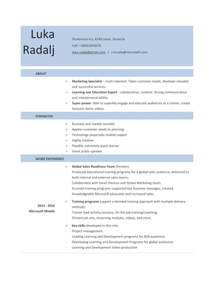 Luka
Radalj
Studencice 4 a, 4248 Lesce, Slovenia
Cell: +38631854670
luka.radalj@gmail.com ǀ v-lurada@microsoft.com
ABOUT
> Marketing Specialist – multi-talented: Takes customer needs, develops valuable
and successful services.
> Learning and Education Expert - collaborative, creative: Strong communication
and interpersonal ability.
> Super power: Able to superbly engage and educate audiences as a trainer, create
fantastic demo videos.
STRENGTHS
> Business and market sensible
> Applies customer needs to planning
> Technology (especially mobile) expert
> Highly creative
> Flexible; extremely quick learner
> Great public speaker
WORK EXPERIENCE
> Global Sales Readiness Team (Vendor);
- Produced educational training programs for a global sales audience, delivered to
both internal and external sales teams;
- Collaborated with Smart Devices and Global Marketing team;
- Ensured training programs supported key business messages, created
knowledgeable Microsoft advocates and increased sales.
> Training programs support a blended training approach with multiple delivery
methods:
- Trainer lead activity sessions, On the job training/coaching,
- Printed job aids, eLearning modules, videos, and more.
> Key skills developed in this role:
- Project management
- Leading Learning and Development programs for B2B audiences
- Developing Learning and Development Programs for global audiences
- Learning and Development Video production
2013 - 2016
Microsoft Mobile
 