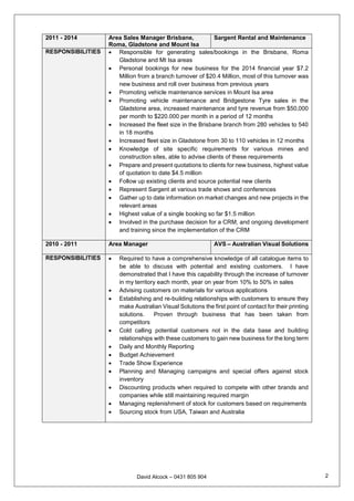 David Alcock – 0431 805 904 2
2011 - 2014 Area Sales Manager Brisbane,
Roma, Gladstone and Mount Isa
Sargent Rental and Maintenance
RESPONSIBILITIES  Responsible for generating sales/bookings in the Brisbane, Roma
Gladstone and Mt Isa areas
 Personal bookings for new business for the 2014 financial year $7.2
Million from a branch turnover of $20.4 Million, most of this turnover was
new business and roll over business from previous years
 Promoting vehicle maintenance services in Mount Isa area
 Promoting vehicle maintenance and Bridgestone Tyre sales in the
Gladstone area, increased maintenance and tyre revenue from $50,000
per month to $220.000 per month in a period of 12 months
 Increased the fleet size in the Brisbane branch from 280 vehicles to 540
in 18 months
 Increased fleet size in Gladstone from 30 to 110 vehicles in 12 months
 Knowledge of site specific requirements for various mines and
construction sites, able to advise clients of these requirements
 Prepare and present quotations to clients for new business, highest value
of quotation to date $4.5 million
 Follow up existing clients and source potential new clients
 Represent Sargent at various trade shows and conferences
 Gather up to date information on market changes and new projects in the
relevant areas
 Highest value of a single booking so far $1.5 million
 Involved in the purchase decision for a CRM, and ongoing development
and training since the implementation of the CRM
2010 - 2011 Area Manager AVS – Australian Visual Solutions
RESPONSIBILITIES  Required to have a comprehensive knowledge of all catalogue items to
be able to discuss with potential and existing customers. I have
demonstrated that I have this capability through the increase of turnover
in my territory each month, year on year from 10% to 50% in sales
 Advising customers on materials for various applications
 Establishing and re-building relationships with customers to ensure they
make Australian Visual Solutions the first point of contact for their printing
solutions. Proven through business that has been taken from
competitors
 Cold calling potential customers not in the data base and building
relationships with these customers to gain new business for the long term
 Daily and Monthly Reporting
 Budget Achievement
 Trade Show Experience
 Planning and Managing campaigns and special offers against stock
inventory
 Discounting products when required to compete with other brands and
companies while still maintaining required margin
 Managing replenishment of stock for customers based on requirements
 Sourcing stock from USA, Taiwan and Australia
 
