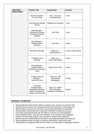 David Alcock – 0431 805 904 3
PREVIOUS
EMPLOYMENT
Position Title Organisation Duration
Claims Consultant –
Fire and Theft
IAG – Insurance
Australia Group
1 year
Area Business Mobility
Advisor
Mobiletronics Australia 1 year
State Manager –
Queensland, Western
Australia and South
Australia
Soul Shop 1 year
Store Manager –
multiple stores in
Brisbane
Soul Shop 2 years
Distribution Manager News Ltd –
Gold Coast Sun
2 years (Total 5 years)
Circulation Area
Manager
News Ltd –
Gold Coast Bulletin
3 years
Store Manager –
multiple stores in
Brisbane and Sunshine
Coast
Optus World Store 2 years
Circulation Branch
Manager –
Sunshine Coast
News Ltd - QN
Queensland
Newspapers
3 Years
Circulation
Representative –
Newcastle & Northern
NSW. Transferred to
Canberra and Riverina
News Ltd – MATP
Mirror Australian
Telegraph Publications
5 years
PERSONAL ATTRIBUTES
 Strong leadership skills with the ability to supervise, train, develop and motivate staff
 High level communication and interpersonal skills with individuals of all backgrounds
 Working within fast paced environments, demonstrating flexibility and adaptability
 Strong problem solving skills with a high level of attention to detail and accuracy
 Fine-tuned organisational skills with the ability to multi-task and meet deadlines
 Demonstrating initiative, drive and self-motivation in new situations and challenges
 Positive and enthusiastic attitude, and motivated to achieve client satisfaction
 Maintaining strict confidentiality and discretion, and displaying integrity and sensitivity
 Strong negotiation skills to ensure an outcome that benefits company and client
 Strong territory management skills with the ability to increase sales in designated territories
 