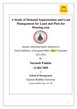 1
A Study of Demand Segmentation and Lead
Management for Land and Plots for
Housing.com
Summer Internship Report Submitted in
Partial fulfillment of Integrated MBA/ MBA Programme
2015-2016
By
Saransh Poddar
11/IEC/095
To
School of Management
Gautam Buddha University
Gautam Buddha Nagar- 201 308
 