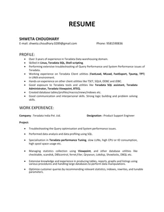 RESUME
SHWETA CHOUDHARY
E-mail: shweta.choudhary.0289@gmail.com Phone: 9581590836
PROFILE:
 Over 3 years of experience in Teradata Data warehousing domain.
 Skilled in Linux, Teradata SQL, Shell scripting.
 Performing extensive troubleshooting of Query Performance and System Performance issues of
Teradata.
 Working experience on Teradata Client utilities (FastLoad, MLoad, FastExport, Tpump, TPT)
in UNIX environment.
 Hands-on experience on other client utilities like TSET, SQLA, ODBC and JDBC.
 Good exposure to Teradata tools and utilities like Teradata SQL assistant, Teradata
Administrator, Teradata Viewpoint, BTEQ.
 Created database tables/profiles/macros/views/indexes etc.
 Good communication and interpersonal skills. Strong logic building and problem solving
skills.
WORK EXPERIENCE:
Company : Teradata India Pvt. Ltd. Designation : Product Support Engineer
Project:
 Troubleshooting the Query optimisation and System performance issues.
 Performed data analysis and data profiling using SQL.
 Specialisation in Teradata performance Tuning, slow LUNs, high CPU or IO consumption,
high spool space usage etc.
 Managing statistics collection using Viewpoint, and other database utilities like
checktable, scandisk, DBScontrol, ferret,Filer, Qrysessn, Lokdisp, Showlocks, DBQL etc.
 Extensive knowledge and experience in producing tables, reports, graphs and listings using
various procedures and handling large databases to perform data manipulations.
 Optimize customer queries by recommending relevant statistics, indexes, rewrites, and tunable
parameters.
 