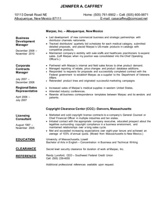 JENNIFER A. CAFFREY
10113 Denali Road NE Home: (505) 761-9902 – Cell: (505) 600-9871
Albuquerque, New Mexico 87111 E-mail: casacaffrey@comcast.net
Business
Development
Manager
December 2008 –
November 2010
Corporate
Contracts
Manager
July 2007 –
December 2008
Marpac, Inc. – Albuquerque, New Mexico
 Led development of new commercial business and strategic partnerships with
distributor channels nationwide.
 Tracked distributors’ quarterly bid schedules for each medical category, submitted
detailed proposals, and placed Marpac’s US-made products in catalogs with
competitive products.
 Maintained company’s visibility with sale staffs and healthcare practitioners to expand
sales. (Left Marpac when my position was consolidated into the Chief Operating
Officer’s.)
 Partnered with Marpac’s internal and field sales forces to drive product demand.
 Managed reporting of rebate, price changes and product database additions.
 Responded to requests for proposals and successfully completed contract with the
Federal government to establish Marpac as a supplier to the Department of Veterans
Affairs
 Rebranded product lines and originated successful marketing campaigns
Regional Sales
Representative
April 2006 –
July 2007
 Increased sales of Marpac’s medical supplies in western United States.
 Attended industry conferences.
 Rewrote all business correspondence templates between Marpac and its vendors and
patients.
Licensing
Consultant
August 1997 –
November 2005
Copyright Clearance Center (CCC) - Danvers, Massachusetts
 Marketed and sold copyright license contracts to a company’s General Counsel or
Chief Financial Officer in multiple industries and ten states.
 Initiated contact with the appropriate company executive, educated prospect about the
legalities surrounding copyright compliance in a business environment, and
maintained relationships over a long sales cycle.
 Met and exceeded increasing expectations over eight-year tenure and achieved an
average of 103% of annual quota. (Moved from Massachusetts to New Mexico.)
EDUCATION
CLEARANCE
REFERENCE
University of Massachusetts, Lowell
Bachelor of Arts in English – Concentration in Business and Technical Writing
Secret level security clearance for duration of work at Marpac, Inc.
Randy Lunsford, CEO – Southwest Federal Credit Union
Cell: (505) 239-4055
Additional professional references available upon request.
 