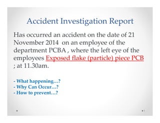 Accident Investigation Report 
Has occurred an accident on the date of 21 
November 2014 on an employee of the 
department PCBA , where the left eye of the 
employees Exposed flake (particle) piece PCB 
; at 11.30am. 
- What happening…? 
- Why Can Occur…? 
- How to prevent…? 
1 
 
