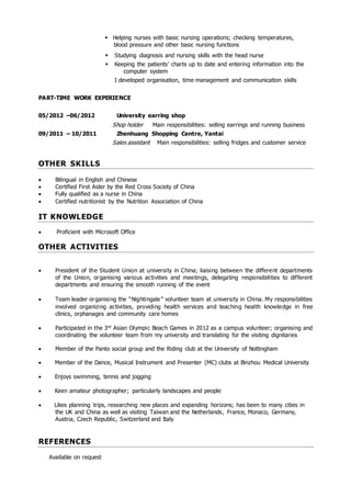  Helping nurses with basic nursing operations; checking temperatures,
blood pressure and other basic nursing functions
 Studying diagnosis and nursing skills with the head nurse
 Keeping the patients’ charts up to date and entering information into the
computer system
I developed organisation, time management and communication skills
PART-TIME WORK EXPERIENCE
05/2012 –06/2012 University earring shop
Shop holder Main responsibilities: selling earrings and running business
09/2011 – 10/2011 Zhenhuang Shopping Centre, Yantai
Sales assistant Main responsibilities: selling fridges and customer service
OTHER SKILLS
 Bilingual in English and Chinese
 Certified First Aider by the Red Cross Society of China
 Fully qualified as a nurse in China
 Certified nutritionist by the Nutrition Association of China
IT KNOWLEDGE
 Proficient with Microsoft Office
OTHER ACTIVITIES
 President of the Student Union at university in China; liaising between the different departments
of the Union, organising various activities and meetings, delegating responsibilities to different
departments and ensuring the smooth running of the event 
 Team leader organising the “Nightingale” volunteer team at university in China. My responsibilities
involved organizing activities, providing health services and teaching health knowledge in free
clinics, orphanages and community care homes
 Participated in the 3rd Asian Olympic Beach Games in 2012 as a campus volunteer; organising and
coordinating the volunteer team from my university and translating for the visiting dignitaries
 Member of the Panto social group and the Riding club at the University of Nottingham
 Member of the Dance, Musical Instrument and Presenter (MC) clubs at Binzhou Medical University
 Enjoys swimming, tennis and jogging
 Keen amateur photographer; particularly landscapes and people
 Likes planning trips, researching new places and expanding horizons; has been to many cities in
the UK and China as well as visiting Taiwan and the Netherlands, France, Monaco, Germany,
Austria, Czech Republic, Switzerland and Italy
REFERENCES
Available on request
 