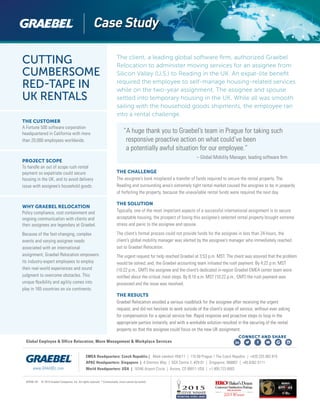 CUTTING
CUMBERSOME
RED-TAPE IN
UK RENTALS
THE CUSTOMER
A Fortune 500 software corporation
headquartered in California with more
than 20,000 employees worldwide.
PROJECT SCOPE
To handle an out of scope rush rental
payment so expatriate could secure
housing in the UK, and to avoid delivery
issue with assignee’s household goods.
WHY GRAEBEL RELOCATION
Policy compliance, cost containment and
ongoing communication with clients and
their assignees are legendary at Graebel.
Because of the fast-changing, complex
events and varying assignee needs
associated with an international
assignment, Graebel Relocation empowers
its industry-expert employees to employ
their real-world experiences and sound
judgment to overcome obstacles. This
unique flexibility and agility comes into
play in 165 countries on six continents.
“A huge thank you to Graebel’s team in Prague for taking such
responsive proactive action on what could’ve been
a potentially awful situation for our employee.”
					 – Global Mobility Manager, leading software firm
GRSW-181 © 2015 Graebel Companies, Inc. All rights reserved. * Contractually, client cannot be named.
www.GRAEBEL.com
Global Employee & Office Relocation, Move Management & Workplace Services
CONNECT AND SHARE
The client, a leading global software firm, authorized Graebel
Relocation to administer moving services for an assignee from
Silicon Valley (U.S.) to Reading in the UK. An expat-lite benefit
required the employee to self-manage housing-related services
while on the two-year assignment. The assignee and spouse
settled into temporary housing in the UK. While all was smooth
sailing with the household goods shipments, the employee ran
into a rental challenge.
THE CHALLENGE
The assignee’s bank misplaced a transfer of funds required to secure the rental property. The
Reading and surrounding area’s extremely tight rental market caused the assignee to be in jeopardy
of forfeiting the property, because the unavailable rental funds were required the next day.
THE SOLUTION
Typically, one of the most important aspects of a successful international assignment is to secure
acceptable housing, the prospect of losing this assignee’s selected rental property brought extreme
stress and panic to the assignee and spouse.
The client’s formal process could not provide funds for the assignee in less than 24-hours, the
client’s global mobility manager was alerted by the assignee’s manager who immediately reached
out to Graebel Relocation.
The urgent request for help reached Graebel at 3:53 p.m. MST. The client was assured that the problem
would be solved; and, the Graebel accounting team initiated the rush payment. By 4:22 p.m. MST
(10:22 p.m., GMT) the assignee and the client’s dedicated in-region Graebel EMEA center team were
notified about the critical /next steps. By 8:10 a.m. MST (10:22 p.m., GMT) the rush payment was
processed and the issue was resolved.
THE RESULTS
Graebel Relocation avoided a serious roadblock for the assignee after receiving the urgent
request, and did not hesitate to work outside of the client’s scope of service, without ever asking
for compensation for a special service fee. Rapid response and proactive steps to loop in the
appropriate parties instantly, and with a workable solution resulted in the securing of the rental
property so that the assignee could focus on the new UK assignment.
EMEA Headquarters: Czech Republic | Malé námestí 459/11 | 110 00 Prague 1 The Czech Republic | +420.225.982.819
APAC Headquarters: Singapore | 4 Shenton Way | SGX Centre 2, #29-01 | Singapore, 068807 | +65.6302.5111
World Headquarters: USA | 16346 Airport Circle | Aurora, CO 80011 USA | +1.800.723.6683
 