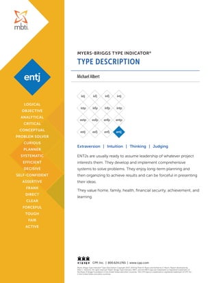 MYERS-BRIGGS TYPE INDICATOR®
TYPE DESCRIPTION
Myers-Briggs Type Indicator®
Type Description Copyright 2007, 2014 by Peter B. Myers and Katharine D. Myers. Report developed by
Allen L. Hammer. All rights reserved. Myers-Briggs Type Indicator, MBTI, and the MBTI logo are trademarks or registered trademarks of
the Myers & Briggs Foundation in the United States and other countries. The CPP logo is a trademark or registered trademark of CPP, Inc.,
in the United States and other countries.
CPP, Inc. | 800.624.1765 | www.cpp.com
Extraversion | Intuition | Thinking | Judging
ENTJs are usually ready to assume leadership of whatever project
interests them. They develop and implement comprehensive
systems to solve problems. They enjoy long-term planning and
then organizing to achieve results and can be forceful in presenting
their ideas.
They value home, family, health, financial security, achievement, and
learning.
LOGICAL
OBJECTIVE
ANALYTICAL
CRITICAL
CONCEPTUAL
PROBLEM SOLVER
CURIOUS
PLANNER
SYSTEMATIC
EFFICIENT
DECISIVE
SELF-CONFIDENT
ASSERTIVE
FRANK
DIRECT
CLEAR
FORCEFUL
TOUGH
FAIR
ACTIVE
Michael Albert
 