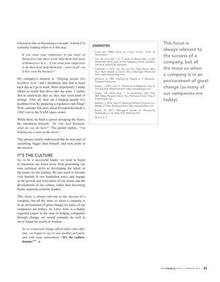 the stepping stone | FEBRUARY 2015 | 31
referred to this as becoming a crusader. A book I’m
currently reading refers to it this way:
If you want your employees to put more of
themselves into their work, help them find more
of themselves in it… if you want your employees
to do their best, help them feel… most of all—as
if they own the business.8
My company’s mission is “Helping people live
healthier lives” and I absolutely take that to heart
each day as I go to work. More importantly, I make
efforts to instill that drive into my team. I realize
that to analyticals like us, this may seem kind of
strange. After all, how am I helping people live
healthier lives by preparing a regulatory rate filing?
Well, consider this story about President Kennedy’s
1962 visit to the NASA space center:
While there, he finds a janitor sweeping the floors.
He introduces himself, “Hi, I’m Jack Kennedy,
what do you do here?” The janitor replies, “I’m
helping put a man on the moon.”
This person clearly understood that he was part of
something bigger than himself, and took pride in
the mission.
IT’S THE CULTURE
So, to be a successful leader, we need to begin
to transition our focus away from promoting our
own technical skills to developing the talent of
the teams we are leading. We also need to become
very humble in our leadership roles, and engage
in the growth and motivation of our teams and the
development of our culture, rather than becoming
flashy superstar celebrity leaders.
This focus is always relevant to the success of a
company, but all the more so when a company is
in an environment of great change (as many of our
companies are today). As Larry Senn is a highly
regarded expert in the area of helping companies
through change, we would certainly do well to
never forget his words of wisdom.
As we witnessed change efforts falter time after
time, we began to say to one another privately,
and with some amusement, “It’s the culture,
dummy!”9
l
ENDNOTES
1
	 From the 1980s song by Living Colour, “Cult of
Personality.”
2
	 You can find Part 1 of “Culture of Personality” in the
November 2014 issue of The Stepping Stone, available
online at www.SOA.org/mpd.
3
	 Garfinkle, J. 2014, Jan. 20. Let Your Stars Shine: Why
Your Team Needs a Coach, Not a Manager. Retrieved
from http://smartblogs.com.
4
	 Williams, A. 1985. Pushing Up People. p. 9. Doraville:
Parklake Publishers.
5
	 Keyser, J. 2014, July 31. Emotional Intelligence: Key to
Our Success. Retrieved from http://smartblogs.com.
6
	 Stoker, J.R. 2014, Aug. 1. 4 Leadership Tips That
Will Make People Adore You. Retrieved from http://
smartblogs.com.
7
	 Baldoni, J. 2014, April 9. Working Without Purpose Is a
Waste of Time. Retrieved from http://www.forbes.com.
8
	 Bruce, A. 2011. Manager’s Guide to Motivating
Employees. p. 46. New York: McGraw-Hill.
9
	 Ibid. 2, p. 9.
This focus is
always relevant to
the success of a
company, but all
the more so when
a company is in an
environment of great
change (as many of
our companies are
today).
 