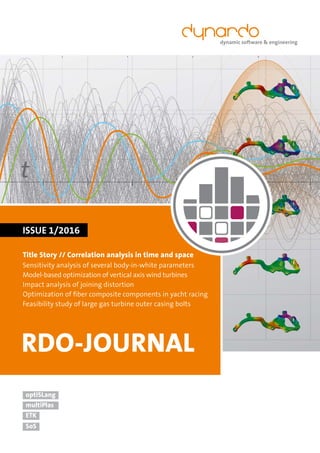 t
SoS
dynamic software & engineering
ETK
optiSLang
multiPlas
ISSUE 1/2016
RDO-JOURNAL
Title Story // Correlation analysis in time and space
Sensitivity analysis of several body-in-white parameters
Model-based optimization of vertical axis wind turbines
Impact analysis of joining distortion
Optimization of ﬁber composite components in yacht racing
Feasibility study of large gas turbine outer casing bolts
 