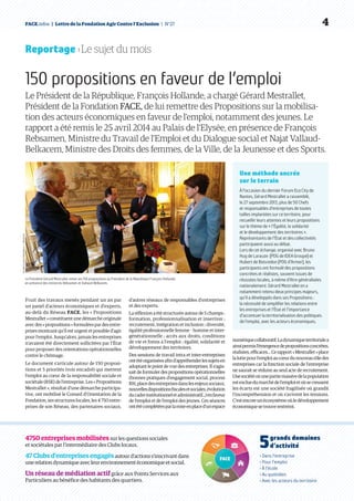 FACE.infos  |  Lettre de la Fondation Agir Contre l’Exclusion  | N°27   4
4750 entreprises mobilisées sur les questions sociales
et sociétales par l’intermédiaire des Clubs locaux.
47Clubsd’entreprisesengagésautour d’actions s’inscrivant dans
une relation dynamique avec leur environnement économique et social.
Un réseau de médiation actif grâce aux Points Services aux
Particuliers au bénéfice des habitants des quartiers.
5 grands domaines
d’activité
› Dans l’entreprise
› Pour l’emploi
› À l’école
› Au quotidien
› Avec les acteurs du territoire
Reportage › Le sujet du mois
150 propositions en faveur de l’emploi
Le Président de la République, François Hollande, a chargé Gérard Mestrallet,
Président de la Fondation FACE, de lui remettre des Propositions sur la mobilisa-
tion des acteurs économiques en faveur de l’emploi, notamment des jeunes. Le
rapport a été remis le 25 avril 2014 au Palais de l’Elysée, en présence de François
Rebsamen, Ministre du Travail de l’Emploi et du Dialogue social et Najat Vallaud-
Belkacem, Ministre des Droits des femmes, de la Ville, de la Jeunesse et des Sports.
Fruit des travaux menés pendant un an par
un panel d’acteurs économiques et d’experts,
au-delà du Réseau FACE, les « Propositions
Mestrallet » constituent une démarche originale
avec des « propositions » formulées par des entre-
prises montrant qu’il est urgent et possible d’agir
pour l’emploi. Jusqu’alors, jamais les entreprises
n’avaient été directement sollicitées par l’État
pour proposer des orientations opérationnelles
contre le chômage.
Le document s’articule autour de 150 proposi-
tions et 5 priorités (voir encadré) qui mettent
l’emploi au cœur de la responsabilité sociale et
sociétale (RSE) de l’entreprise. Les « Propositions
Mestrallet », résultat d’une démarche participa-
tive, ont mobilisé le Conseil d’Orientation de la
Fondation, ses structures locales, les 4 750 entre-
prises de son Réseau, des partenaires sociaux,
d’autres réseaux de responsables d’entreprises
et des experts.
La réflexion a été structurée autour de 5 champs :
formation, professionnalisation et insertion ;
recrutement, intégration et inclusion ; diversité,
égalité professionnelle femme – homme et inter-
générationnelle ; accès aux droits, conditions
de vie et freins à l’emploi ; égalité, solidarité et
développement des territoires.
Des sessions de travail intra et inter-entreprises
ontétéorganiséesafind’appréhenderlessujetsen
adoptant le point de vue des entreprises. Il s’agis-
sait de formuler des propositions opérationnelles
(bonnes pratiques d’engagement social, process
RH,placedesentreprisesdanslesenjeuxsociaux,
nouvellesdispositionsfiscalesetsociales,évolution
ducadreinstitutionneletadministratif...)enfaveur
de l’emploi et de l’emploi des jeunes. Ces séances
ontétécomplétéesparlamiseenplaced’unespace
numériquecollaboratif.Ladynamiqueterritorialea
ainsipermisl’émergencedepropositionsconcrètes,
réalistes,efficaces…Cerapport« Mestrallet »place
laluttepourl’emploiaucœurdunouveaurôledes
entreprises car la fonction sociale de l’entreprise
ne saurait se réduire au seul acte de recrutement.
Unesociétéoùunepartiemassivedelapopulation
estexcluedumarchédel’emploietoùsecreusent
les écarts est une société fragilisée où grandit
l’incompréhension et où s’avivent les tensions.
C’estencoreunécosystèmeoùledéveloppement
économiquesetrouverestreint.
Une méthode ancrée
sur le terrain
À l’occasion du dernier Forum Eco City de
Nantes, Gérard Mestrallet a rassemblé,
le 27 septembre 2013, plus de 50 Chefs
et responsables d’entreprises de toutes
tailles implantées sur ce territoire, pour
recueillir leurs attentes et leurs propositions
sur le thème de « l’Égalité, la solidarité
et le développement des territoires ».
Représentants de l’État et des collectivités
participaient aussi au débat.
Lors de cet échange, organisé avec Bruno
Hug de Larauze  (PDG de IDEA Groupe) et
Hubert de Boisredon (PDG d’Armor), les
participants ont formulé des propositions
concrètes et réalistes, souvent issues de
réussites locales, à même d’être généralisées
nationalement. Gérard Mestrallet en a
notamment retenu deux principes majeurs,
qu’il a développés dans ses Propositions :
la nécessité de simplifier les relations entre
les entreprises et l’État et l’importance
d’accentuer la territorialisation des politiques
de l’emploi, avec les acteurs économiques.
PrésidencedelaRépublique–L.Blevennec
Le Président Gérard Mestrallet remet ses 150 propositions au Président de la République François Hollande,
en présence des ministres Rebsamen et Vallaud-Belkacem.
 