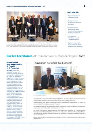 FACE.infos  |  Lettre de la Fondation Agir Contre l’Exclusion  | N°27   5Sipa
La présentation du Rapport aux médias a été organisée avec la participation de Jean-Paul Bailly (Président d’IMS) et de Catherine Barbaroux
(Présidente du Conseil d’Orientation de FACE, Présidente de l’ADIE) ainsi que de Pierre Mongin, Vice-Président de FACE et PDG de la RAPT,
Dominique Schott, Président d’Opcalia, Alain Roumilhac, Président de ManpowerGroup et représentant de l’AFEP, Mercedes Erra, Présidente
de BETC – Havas, administratrice de l’IMS, Clare Hart, Présidente de l’Assemblée des Président-e-s des associations locales FACE, PDG d’ILO.
Les 5 priorités
• Rapprocher durablement
l’entreprise et l’école
• Développer la culture
de l’alternance comme voie
d’excellence
• Engager directement
des entreprises dans la
formation et l’accompagnement
des demandeurs d’emploi
• Faire de la mixité
des métiers « la Grande
Cause Nationale 2015 »
• Organiser les dynamiques
locales en faveur de l’emploi
des jeunes autour de la Région
Sur les territoires › Un mois d’actions des Clubs d’entreprises FACE
Convention nationale FACE/Adoma
Vincent Baholet et Bruno Arbouet, Directeur général d’Adoma, ont signé le 23 avril une convention triennale
pour développer des actions communes au profit des personnes les plus vulnérables.
Opérateur public social, Adoma propose des solutions de logement et d’hébergement aux publics qui
traversent des difficultés économiques ou d’insertion.
Les deux organisations ont décidé d’unir leurs efforts pour identifier et mettre en œuvre des synergies pour
accompagner au mieux les publics dans les résidences Adoma.
Les premières déclinaisons opérationnelles de cette collaboration vont porter sur le renforcement de
l’accompagnement des publics (développement de nouvelles actions, élaboration d’un guide des finance-
ments, projets de formation…) et une réflexion sur les possibilités d’innovation, notamment autour de la
précarité énergétique.
Dans un second temps, les deux organisations envisagent de mettre en œuvre des actions complémentaires
(RSE, bénévolat…).
Réseau Égalité
pour les partenaires
de l’emploi
et de l’insertion
FACE GARD a animé deux
sessions de formation sur la
non-discrimination et l’égalité de
traitement au travail à destination
des acteurs du collectif ETAPE
(Engagement Territorial des Acteurs
pour l’Égalité). Ces demi-journées
ont permis aux partenaires de
l’emploi et de l’insertion du Pays
Vidourle Camargue de mieux
appréhender la législation et de
professionnaliser plus encore les
conseillers confrontés à des cas
potentiellement discriminatoires.
ETAPE, dont FACE GARD est membre
du collectif depuis sa création
en 2012, est un rassemblement
d’acteurs du territoire qui
s’engagent dans la mise en œuvre
d’un plan d’actions concerté de
lutte contre les discriminations.
Sous l’impulsion des élus et
avec le soutien de la DRJSCS, de
l’ACSé, de la ville de Vauvert, de
la DIRECCTE, ce plan d’action a
pour but de mieux connaître les
difficultés d’accès à l’emploi ;
de former les professionnels de
l’accompagnement ; de proposer
des réponses innovantes sur le
territoire pour lutter contre les
discriminations. FACE GARD a d’ores
et déjà formé 50 personnes.
DR
Bruno Arbouet et Vincent Baholet.
 