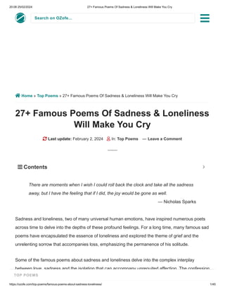 20:08 25/02/2024 27+ Famous Poems Of Sadness & Loneliness Will Make You Cry
https://ozofe.com/top-poems/famous-poems-about-sadness-loneliness/ 1/45
Search on OZofe...
 Home » Top Poems » 27+ Famous Poems Of Sadness & Loneliness Will Make You Cry
27+ Famous Poems Of Sadness & Loneliness
Will Make You Cry
 Last update: February 2, 2024  In: Top Poems — Leave a Comment
Sadness and loneliness, two of many universal human emotions, have inspired numerous poets
across time to delve into the depths of these profound feelings. For a long time, many famous sad
poems have encapsulated the essence of loneliness and explored the theme of grief and the
unrelenting sorrow that accompanies loss, emphasizing the permanence of his solitude.
Some of the famous poems about sadness and loneliness delve into the complex interplay
between love, sadness and the isolation that can accompany unrequited affection. The confession
There are moments when I wish I could roll back the clock and take all the sadness
away, but I have the feeling that if I did, the joy would be gone as well.
— Nicholas Sparks
 Contents 

TOP POEMS
 