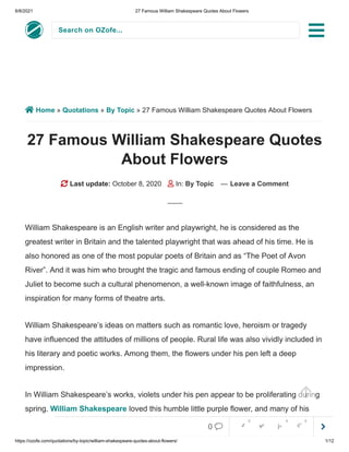 6/8/2021 27 Famous William Shakespeare Quotes About Flowers
https://ozofe.com/quotations/by-topic/william-shakespeare-quotes-about-flowers/ 1/12
Search on OZofe...
 Home » Quotations » By Topic » 27 Famous William Shakespeare Quotes About Flowers
27 Famous William Shakespeare Quotes
About Flowers
 Last update: October 8, 2020  In: By Topic — Leave a Comment
William Shakespeare is an English writer and playwright, he is considered as the
greatest writer in Britain and the talented playwright that was ahead of his time. He is
also honored as one of the most popular poets of Britain and as “The Poet of Avon
River”. And it was him who brought the tragic and famous ending of couple Romeo and
Juliet to become such a cultural phenomenon, a well-known image of faithfulness, an
inspiration for many forms of theatre arts.
William Shakespeare’s ideas on matters such as romantic love, heroism or tragedy
have influenced the attitudes of millions of people. Rural life was also vividly included in
his literary and poetic works. Among them, the flowers under his pen left a deep
impression.
In William Shakespeare’s works, violets under his pen appear to be proliferating during
spring. William Shakespeare loved this humble little purple flower, and many of his



0     
0 0 0
 