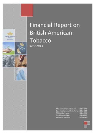 Financial Report on
British American
Tobacco
Year 2013
MuhammadTanvir Hossain : 13164042
SayedMohammadAminFaysal : 13164083
Md. Rajibul Haque : 13164096
Rossi NormanDias : 13164082
Kazi Mitul Mahmud : 12264047
 