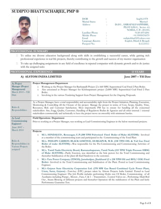 Page 1 of 3
SUDIPTO BHATTACHARJEE, PMP ®
DOB : Aug02,1978
Marital Status : Married
Address : D-203 , AMRAPALI SAPPHIRE,
PLOT GH-01, Sector -45,
NOIDA, U.P.- 201301,
Landline Phone : 0120-4974284
Mobile Phone : +91 9999076079
Email : sudiptobhat02@yahoo.com
Languages Known : English, Hindi & Bengali
Passport No. : L1553315
PROFESSIONAL SUMMARY
To utilize my diverse education background along with skills in establishing a successful career, while gaining rich
professional experience in real life projects, thereby contributing to the growth and success of my mentor organization 
To take up challenging assignments in any field of excellence in reputed companies with dynamic growth and to do justice
with the assigned tasks 
PROFESSIONAL EXPERIENCE 13 YEARS
A) ALSTOM INDIA LIMITED June 2007 – Till Date
As Project
Manager (Project
Management)
March 2010 – Till
Date
Project Management Department
o Working as the Project Manager for Banharpalli Project (2 x 660 MW) Supercritical Coal Fired 2 Pass Boiler.
o Also associated as Project Manager for Krishnapatnam project (2x800 MW) Supercritical Coal Fired 2 Pass
Boiler.
o Involving in the various Tendering Support from Project Management for the Ongoing Proposals.
Roles &
Responsibilities
As a Project Manager, have a total responsibility and accountability right from the Project Initiation, Planning, Execution,
Monitoring & Controlling till the Closure of the project. Manage the project in terms of Cost, Scope, Quality, Time,
Resources, Risk and Customer Satisfaction. Most importantly PM has to ensure for handling all the concerned
stakeholders -Site, Engg, Quality, Customer, Handling of Regulatory Bodies & Agencies and all other internal / external
stakeholders commercially and technically to have the project move on smoothly with minimum hassles.
As Lead
Commissioning
Engineer)
June 2007 –
March 2010
Roles &
Responsibilities in
Various Projects
assigned
Field Operations Department
Prior to working as a Project Manager, was working as Lead Commissioning Engineer in the below mentioned projects.
Projects:
o M/s. HINDALCO , Renusagar, U.P.(300 TPH Pulverized Fired Boiler of Make ALSTOM)- Involved
as a member of the commissioning team and participated in the Commissioning of the Total Plant
o M/s. PHILIPS CARBON BLACK LIMITED, DURGAPUR, W.B. (130 TPH OIL & Tail Gas Fired
Boiler of make ALSTOM)—Was responsible for the Pre-Commissioning and Commissioning Activities of
the Boiler.
o M/s. Tamil Nadu Electricity Board, Ramanathapuram, Tamil Nadu (115 TPH Triple Pressure HRSG
of Make ALSTOM)—Partly Erection, was identified as the Sole person for the Total Commissioning and
thereafter Stabilization of the plant till final Handover to the customer.
o M/s Tata Power Company (TISCO), Jamshedpur, Jharkhand (2 x 230 TPH Oil and BFG/ COG Fired
Boiler– Involved in the Total Commissioning and Stabilization of the Plant. Posted as Lead Commissioning
Engineer.
o M/s Gujarat State Electricity Corporation Ltd. (370 MW Gas Based Combined Cycle Power Plant,
Utran, Surat, Gujarat) –Turn-key (EPC) project taken by Alstom Projects India Limited. Posted as Lead
Commissioning Engineer--The Job Profile includes performing Hydro test Of Boiler, Commissioning of all
Auxiliaries including Pumps , Motors , Fans, C & I -- Transmitters , Control Valves etc , Performing Alkali Boil
Out , Steam Blowing of different projects and thereafter Operation till the stabilization of the Plant and lastly
Performance Guarantee Test.
 