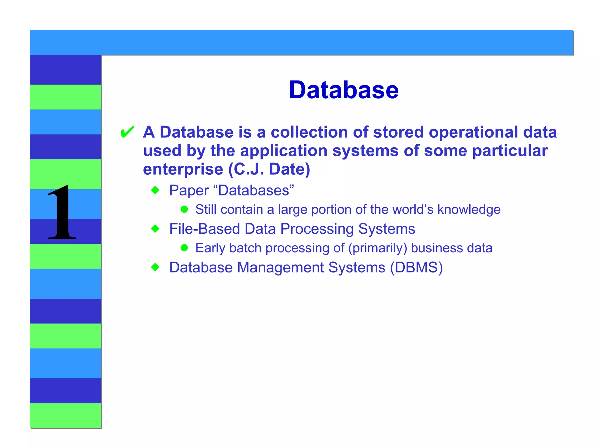 Database A Database is a collection of stored operational data used by the application systems of some particular enterprise (C.J. Date) Paper “Databases” Still contain a large portion of the world’s knowledge File-Based Data Processing Systems Early batch processing of (primarily) business data Database Management Systems (DBMS) 