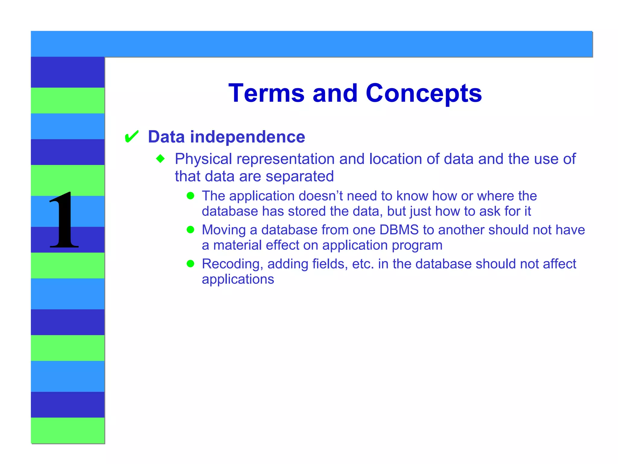 Terms and Concepts Data independence Physical representation and location of data and the use of that data are separated The application doesn’t need to know how or where the database has stored the data, but just how to ask for it Moving a database from one DBMS to another should not have a material effect on application program Recoding, adding fields, etc. in the database should not affect applications 