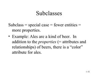 Subclasses Subclass = special case = fewer entities = more properties. Example: Ales are a kind of beer.  In addition to the  properties  (= attributes and relationships) of beers, there is a “color” attribute for ales. 