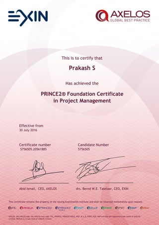 This is to certify that
Prakash S
Has achieved the
PRINCE2® Foundation Certificate
in Project Management
Effective from
30 July 2016
Certificate number Candidate Number
5756505.20561885 5756505
Abid Ismail, CEO, AXELOS drs. Bernd W.E. Taselaar, CEO, EXIN
This certificate remains the property of the issuing Examination Institute and shall be returned immediately upon request.
AXELOS, the AXELOS logo, the AXELOS swirl logo, ITIL, PRINCE2, PRINCE2 AGILE, MSP, M_o_R, P3M3, P3O, MoP and MoV are registered trade marks of AXELOS
Limited. RESILIA is a trade mark of AXELOS Limited.
 