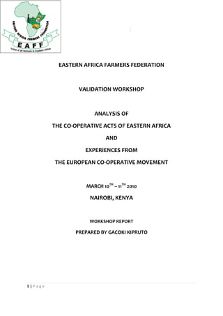 1 | P a g e
EASTERN AFRICA FARMERS FEDERATION
VALIDATION WORKSHOP
ANALYSIS OF
THE CO-OPERATIVE ACTS OF EASTERN AFRICA
AND
EXPERIENCES FROM
THE EUROPEAN CO-OPERATIVE MOVEMENT
MARCH 10TH
– 11TH
2010
NAIROBI, KENYA
WORKSHOP REPORT
PREPARED BY GACOKI KIPRUTO
 