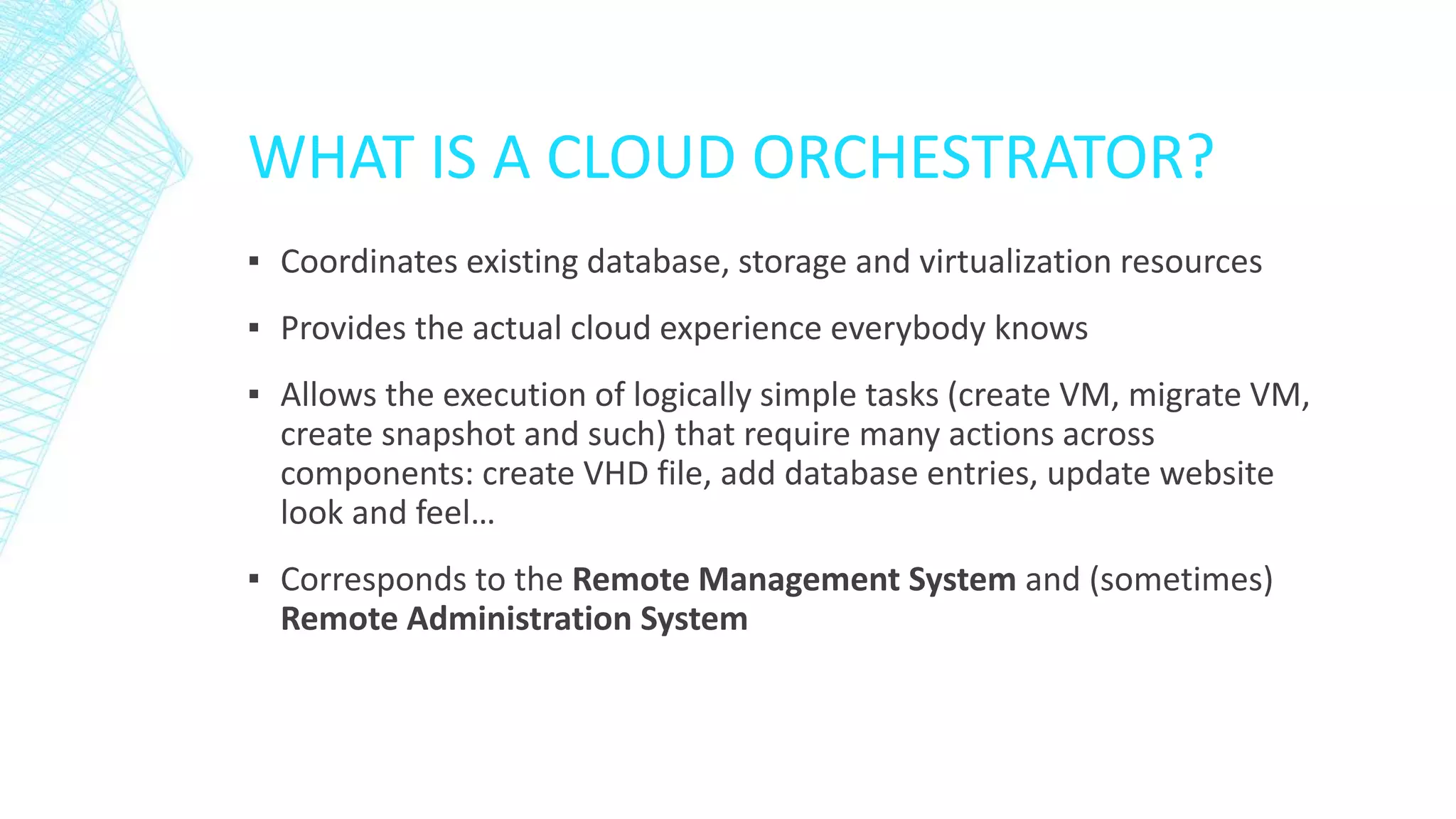 WHAT IS A CLOUD ORCHESTRATOR?
▪ Coordinates existing database, storage and virtualization resources
▪ Provides the actual cloud experience everybody knows
▪ Allows the execution of logically simple tasks (create VM, migrate VM,
create snapshot and such) that require many actions across
components: create VHD file, add database entries, update website
look and feel…
▪ Corresponds to the Remote Management System and (sometimes)
Remote Administration System
 