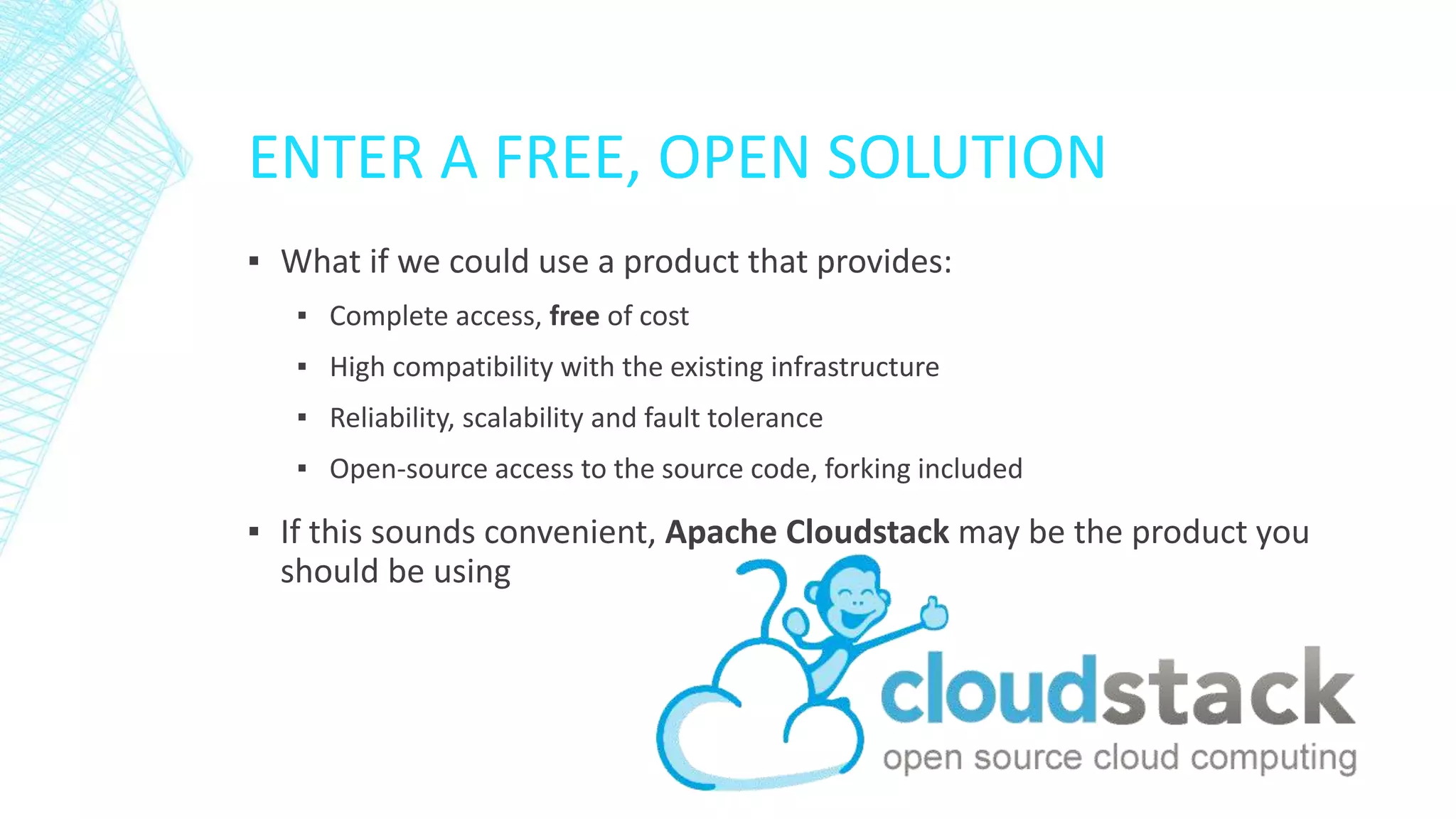 ENTER A FREE, OPEN SOLUTION
▪ What if we could use a product that provides:
▪ Complete access, free of cost
▪ High compatibility with the existing infrastructure
▪ Reliability, scalability and fault tolerance
▪ Open-source access to the source code, forking included
▪ If this sounds convenient, Apache Cloudstack may be the product you
should be using
 