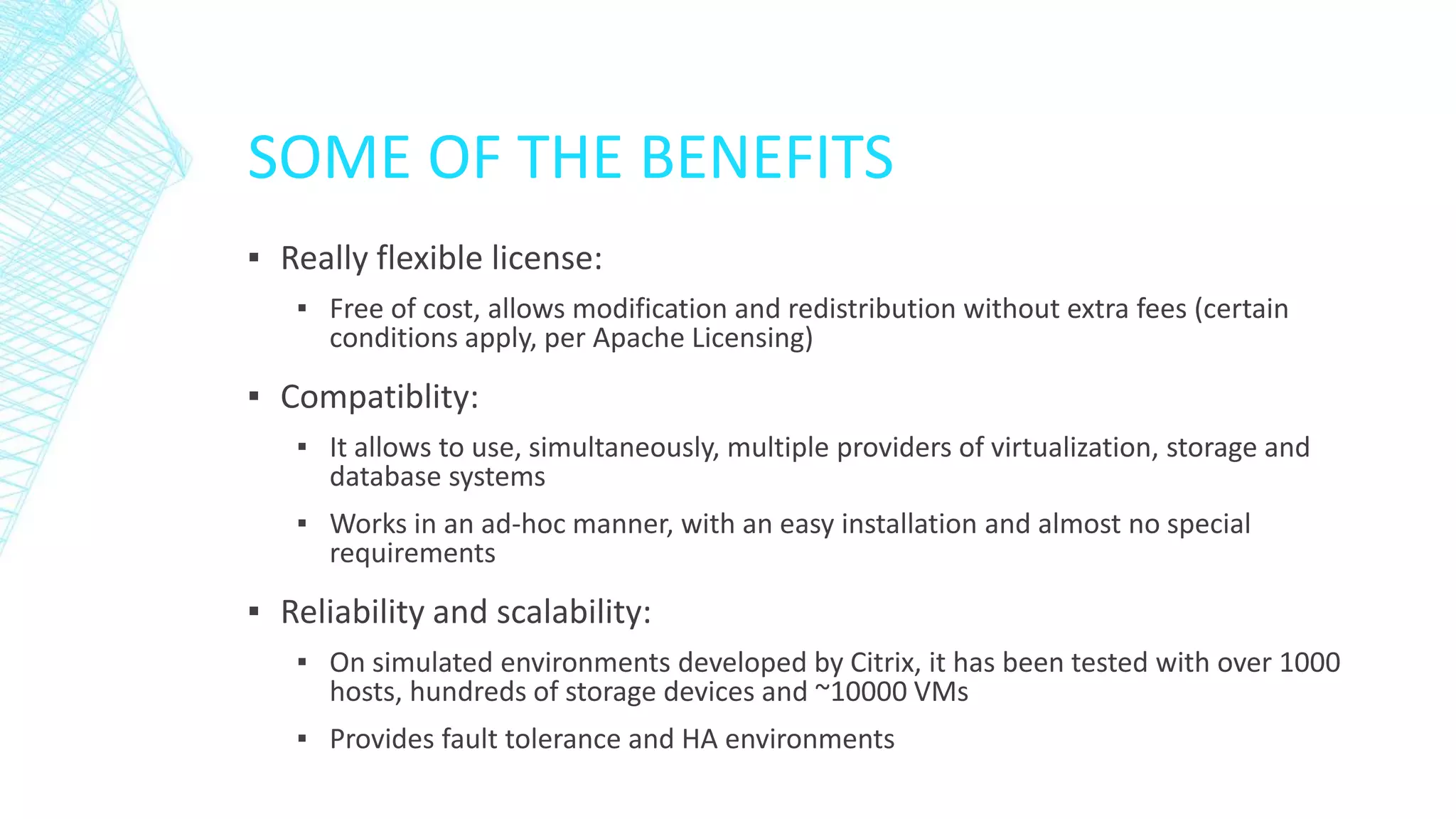 SOME OF THE BENEFITS
▪ Really flexible license:
▪ Free of cost, allows modification and redistribution without extra fees (certain
conditions apply, per Apache Licensing)
▪ Compatiblity:
▪ It allows to use, simultaneously, multiple providers of virtualization, storage and
database systems
▪ Works in an ad-hoc manner, with an easy installation and almost no special
requirements
▪ Reliability and scalability:
▪ On simulated environments developed by Citrix, it has been tested with over 1000
hosts, hundreds of storage devices and ~10000 VMs
▪ Provides fault tolerance and HA environments
 