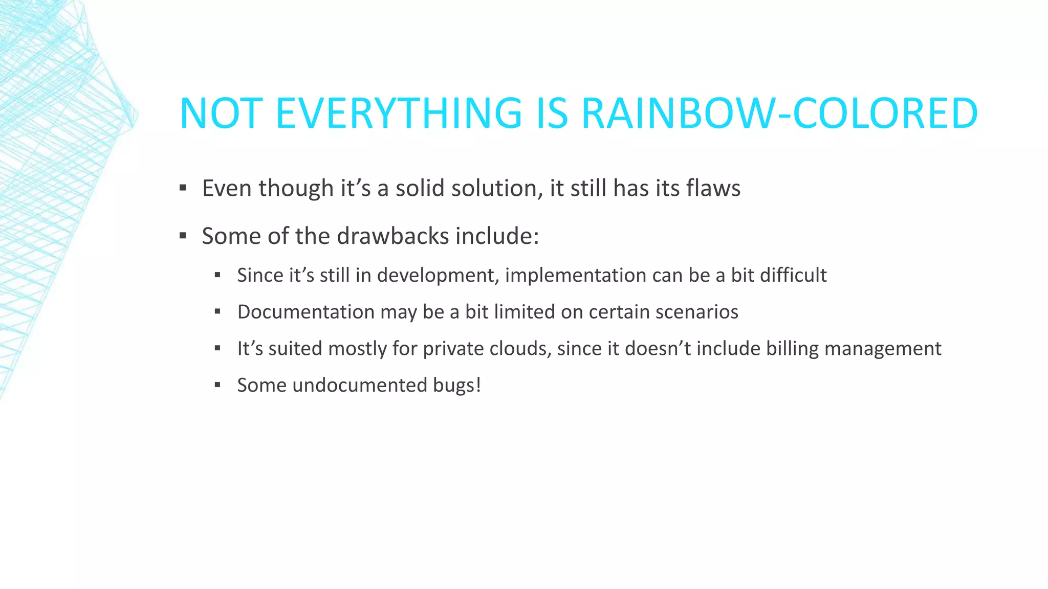 NOT EVERYTHING IS RAINBOW-COLORED
▪ Even though it’s a solid solution, it still has its flaws
▪ Some of the drawbacks include:
▪ Since it’s still in development, implementation can be a bit difficult
▪ Documentation may be a bit limited on certain scenarios
▪ It’s suited mostly for private clouds, since it doesn’t include billing management
▪ Some undocumented bugs!
 